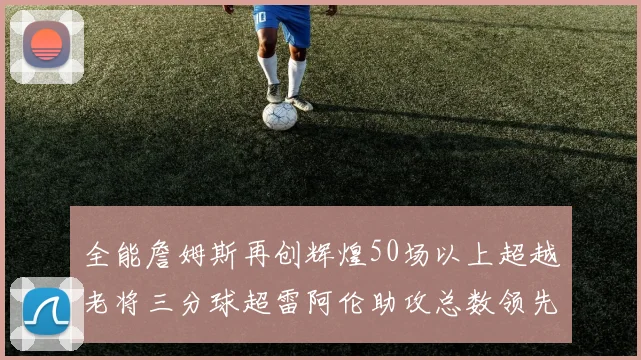 全能詹姆斯再创辉煌50场以上超越老将三分球超雷阿伦助攻总数领先隆多