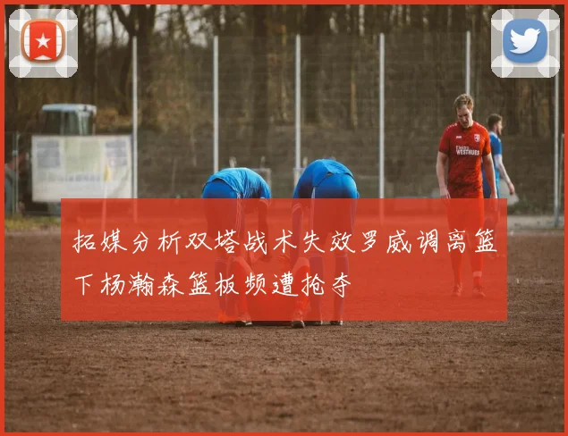 拓媒分析双塔战术失效罗威调离篮下杨瀚森篮板频遭抢夺