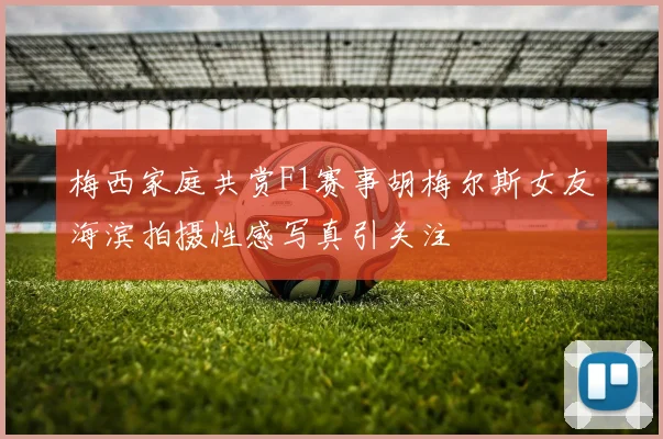 梅西家庭共赏F1赛事胡梅尔斯女友海滨拍摄性感写真引关注