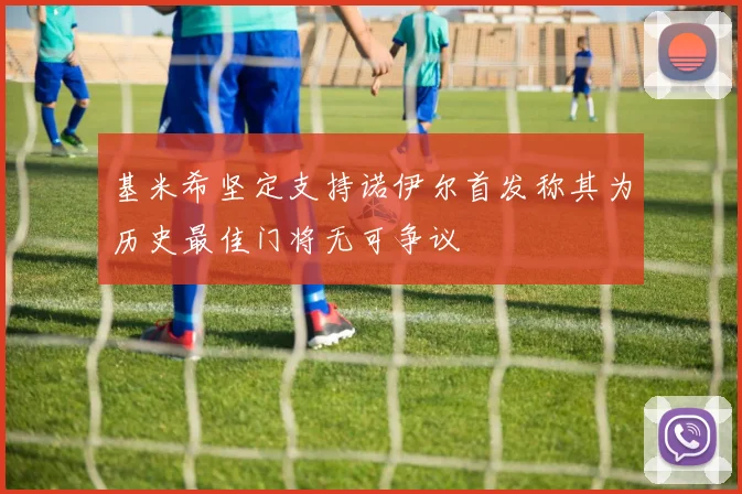 基米希坚定支持诺伊尔首发称其为历史最佳门将无可争议