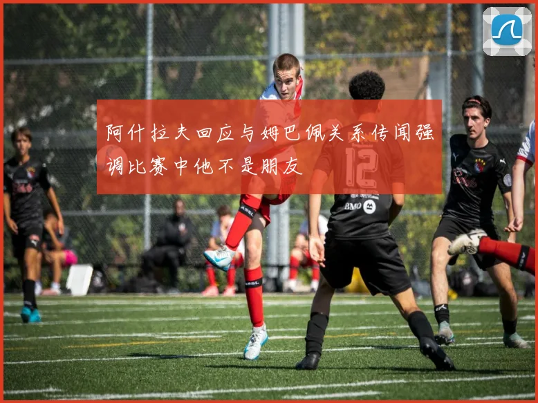 阿什拉夫回应与姆巴佩关系传闻强调比赛中他不是朋友