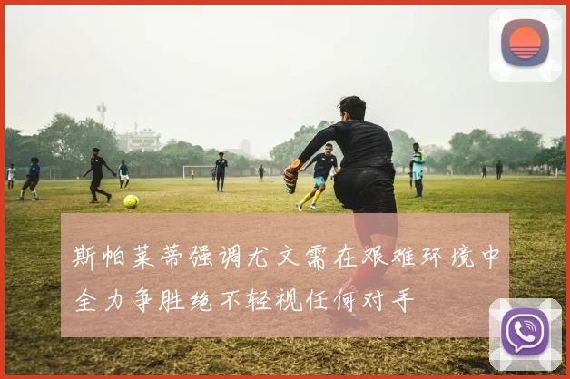 斯帕莱蒂强调尤文需在艰难环境中全力争胜绝不轻视任何对手