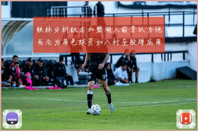 铁林分析狄龙加盟湖人前景认为他或沦为角色球员如八村垒般蹲底角