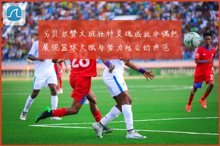 戈贝尔赞文班独特灵魂成就非偶然展现篮球天赋与努力结合的典范