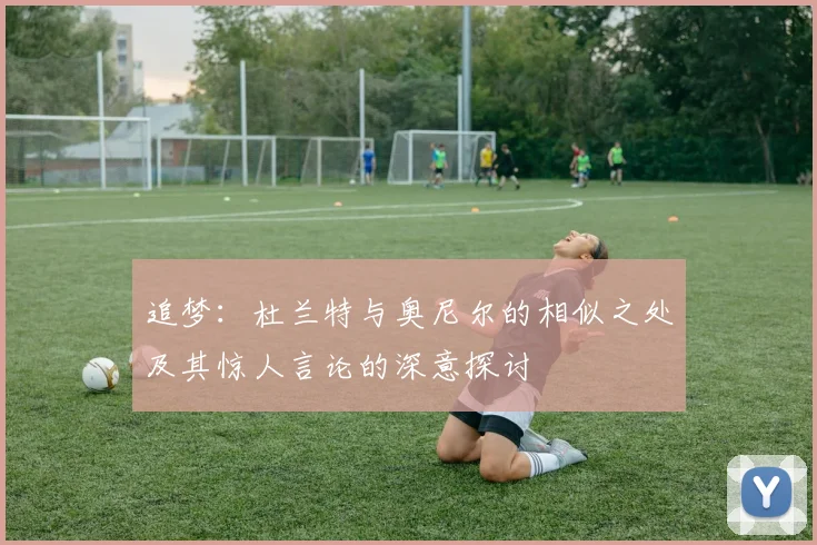 追梦：杜兰特与奥尼尔的相似之处及其惊人言论的深意探讨