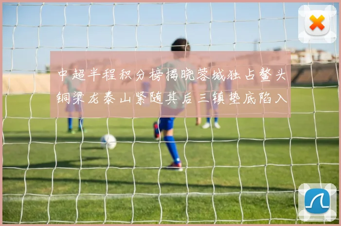 中超半程积分榜揭晓蓉城独占鳌头铜梁龙泰山紧随其后三镇垫底陷入困境