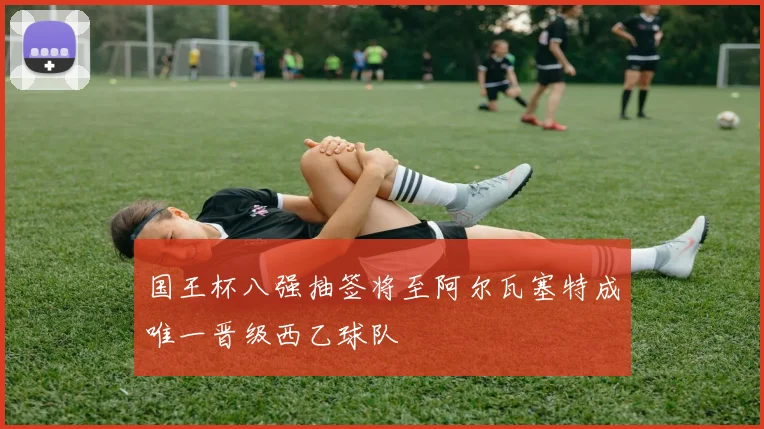 国王杯八强抽签将至阿尔瓦塞特成唯一晋级西乙球队