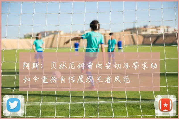 阿斯：贝林厄姆曾向安切洛蒂求助如今重拾自信展现王者风范