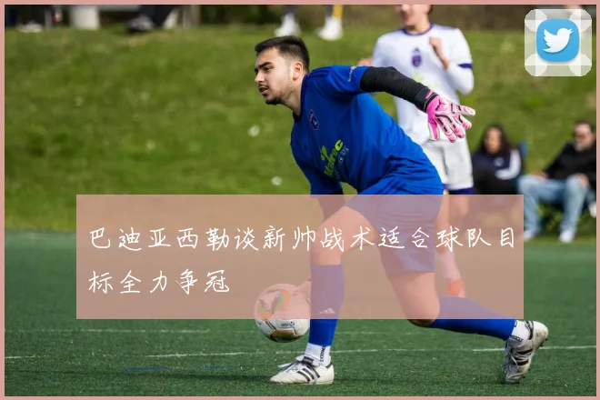 巴迪亚西勒谈新帅战术适合球队目标全力争冠